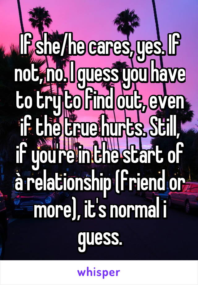 If she/he cares, yes. If not, no. I guess you have to try to find out, even if the true hurts. Still, if you're in the start of à relationship (friend or more), it's normal i guess.