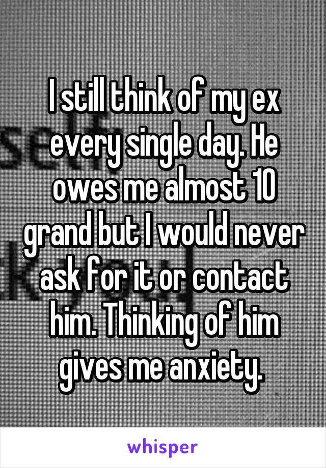 I still think of my ex every single day. He owes me almost 10 grand but I would never ask for it or contact him. Thinking of him gives me anxiety. 