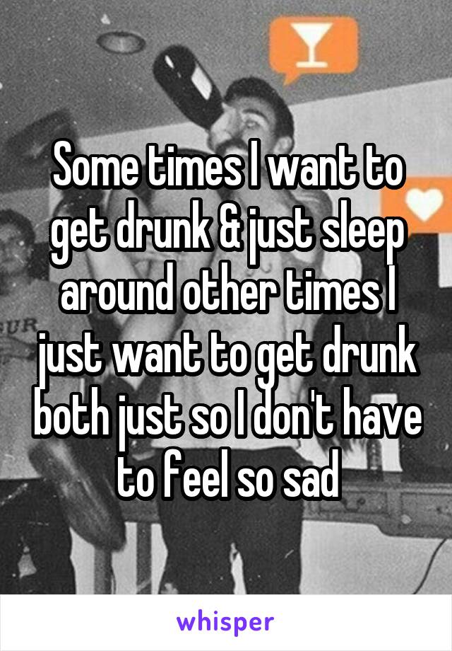 Some times I want to get drunk & just sleep around other times I just want to get drunk both just so I don't have to feel so sad