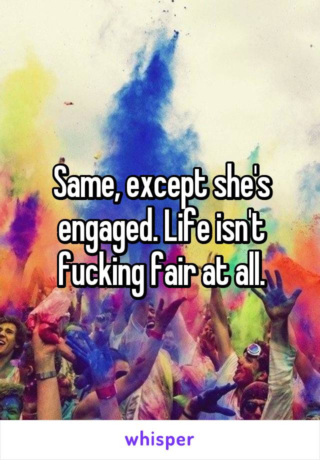 Same, except she's engaged. Life isn't fucking fair at all.