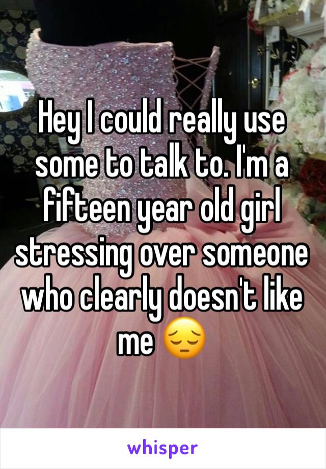 Hey I could really use some to talk to. I'm a fifteen year old girl stressing over someone who clearly doesn't like me 😔 