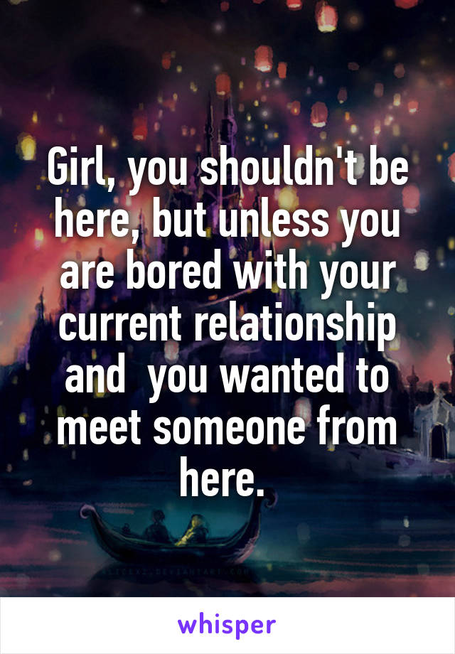 Girl, you shouldn't be here, but unless you are bored with your current relationship and  you wanted to meet someone from here. 