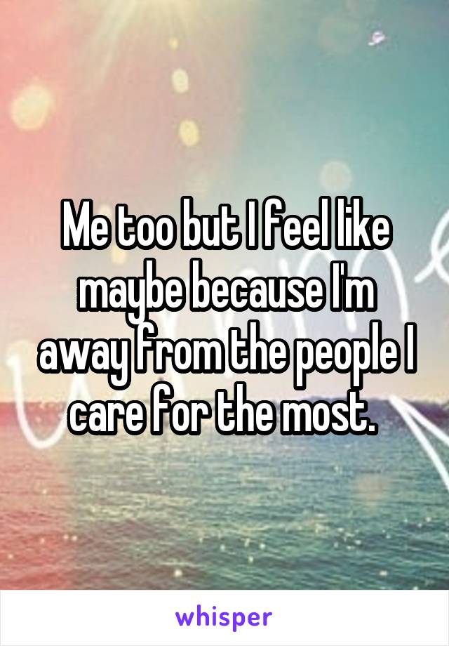 Me too but I feel like maybe because I'm away from the people I care for the most. 