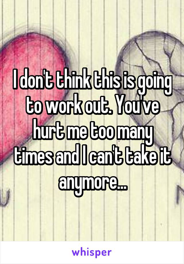 I don't think this is going to work out. You've hurt me too many times and I can't take it anymore...