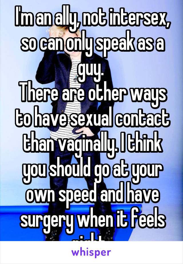 I'm an ally, not intersex, so can only speak as a guy. 
There are other ways to have sexual contact than vaginally. I think you should go at your own speed and have surgery when it feels right. 