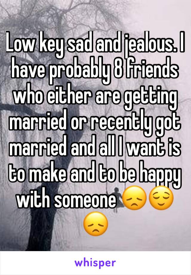 Low key sad and jealous. I have probably 8 friends who either are getting married or recently got married and all I want is to make and to be happy with someone 😞😌😞