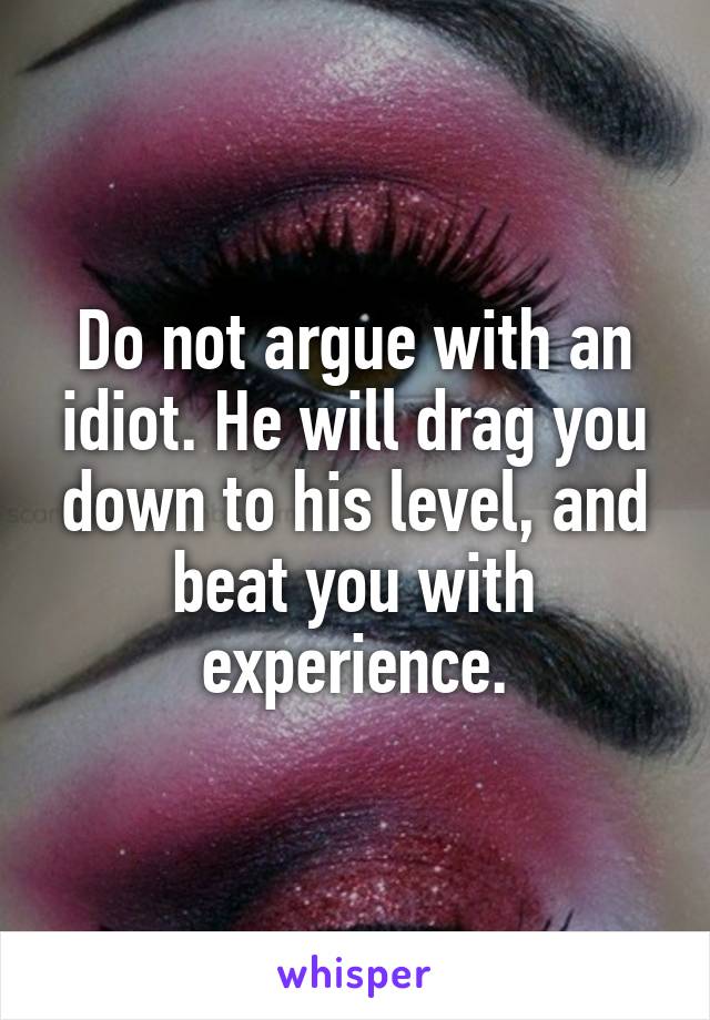 Do not argue with an idiot. He will drag you down to his level, and beat you with experience.