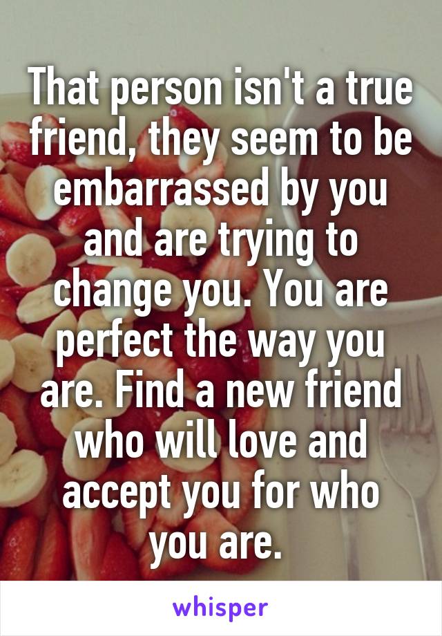 That person isn't a true friend, they seem to be embarrassed by you and are trying to change you. You are perfect the way you are. Find a new friend who will love and accept you for who you are. 