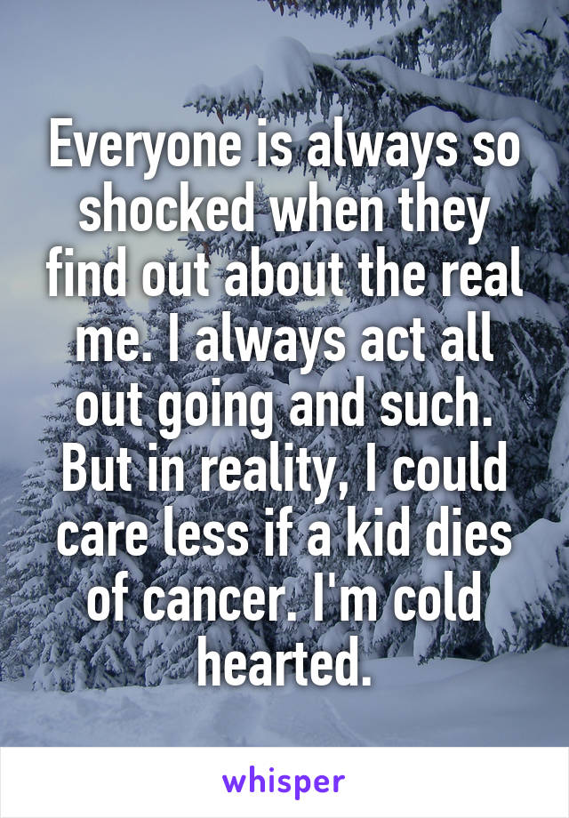 Everyone is always so shocked when they find out about the real me. I always act all out going and such. But in reality, I could care less if a kid dies of cancer. I'm cold hearted.