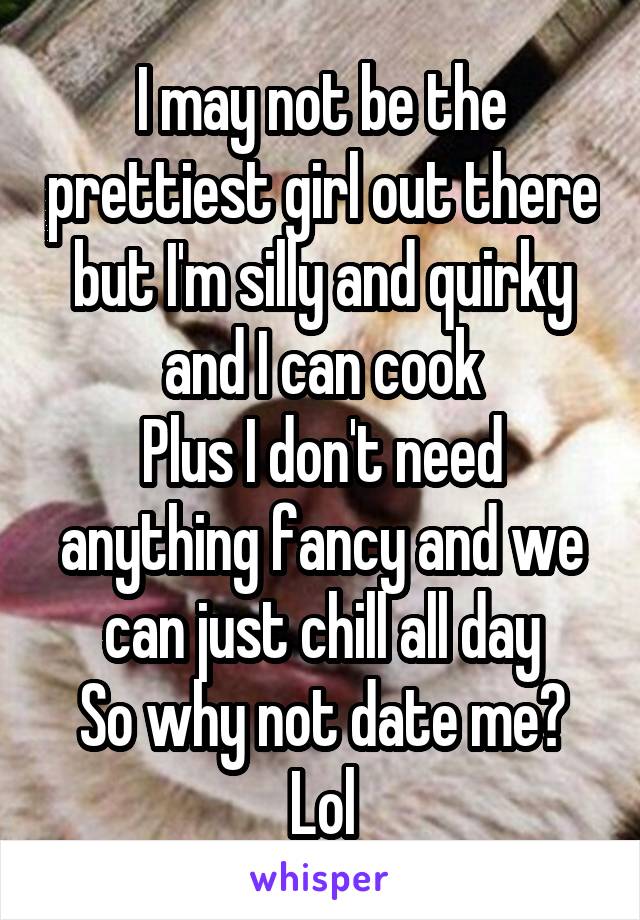 I may not be the prettiest girl out there but I'm silly and quirky and I can cook
Plus I don't need anything fancy and we can just chill all day
So why not date me? Lol