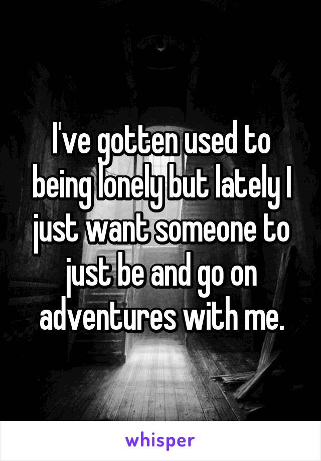 I've gotten used to being lonely but lately I just want someone to just be and go on adventures with me.