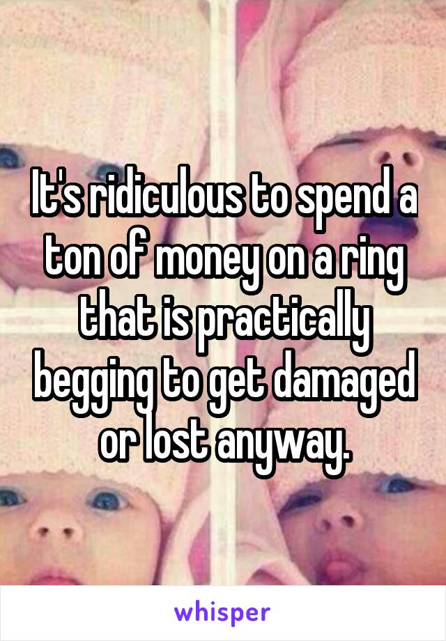 It's ridiculous to spend a ton of money on a ring that is practically begging to get damaged or lost anyway.