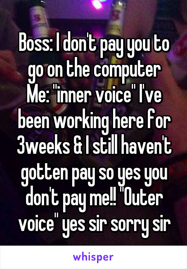 Boss: I don't pay you to go on the computer
Me: "inner voice" I've been working here for 3weeks & I still haven't gotten pay so yes you don't pay me!! "Outer voice" yes sir sorry sir