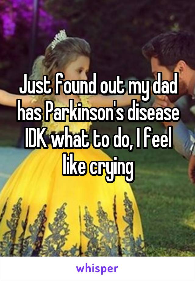 Just found out my dad has Parkinson's disease IDK what to do, I feel like crying
 