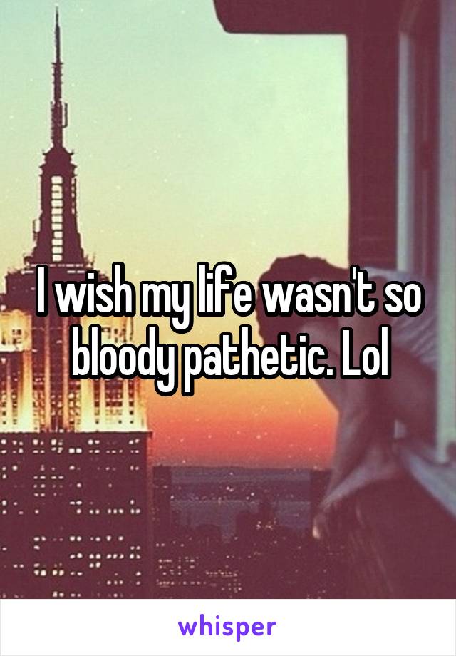 I wish my life wasn't so bloody pathetic. Lol