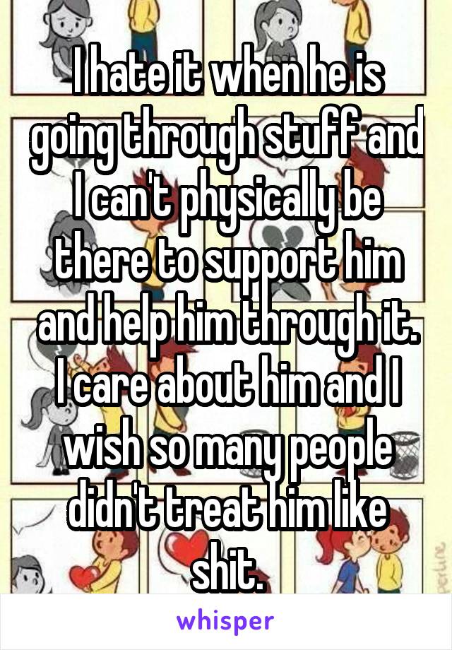 I hate it when he is going through stuff and I can't physically be there to support him and help him through it. I care about him and I wish so many people didn't treat him like shit.