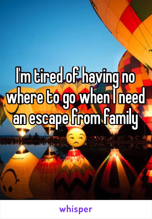 I'm tired of having no where to go when I need an escape from family 😒