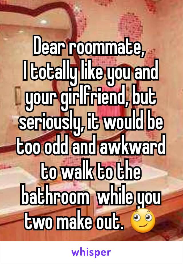 Dear roommate, 
I totally like you and your girlfriend, but seriously, it would be too odd and awkward to walk to the bathroom  while you two make out. 🙄