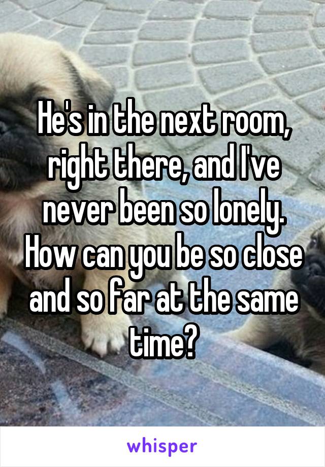 He's in the next room, right there, and I've never been so lonely. How can you be so close and so far at the same time?