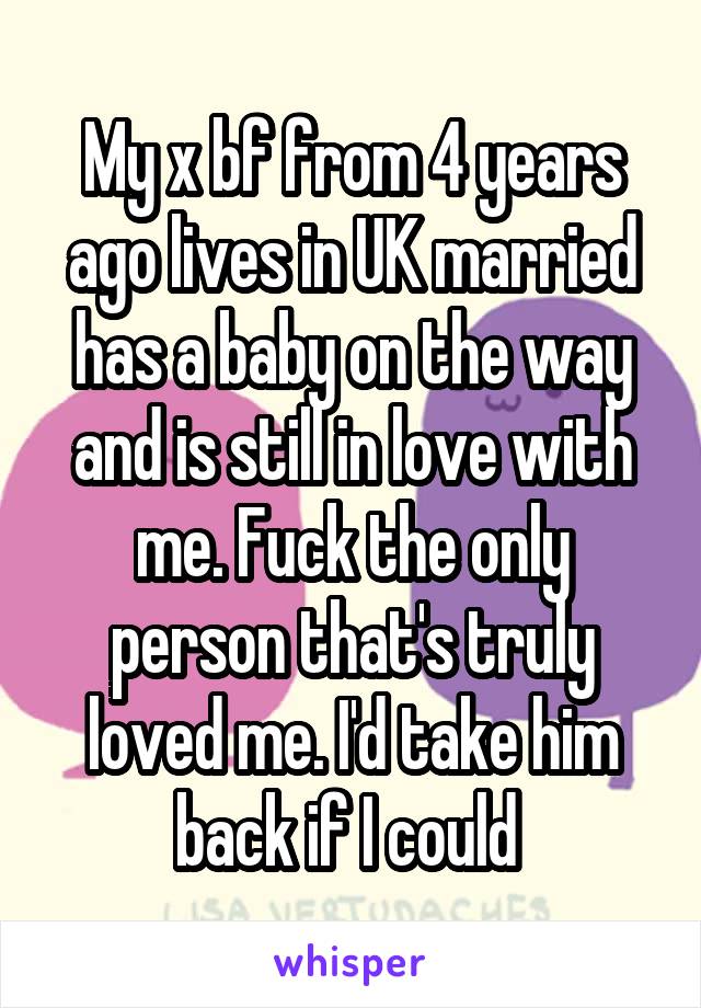 My x bf from 4 years ago lives in UK married has a baby on the way and is still in love with me. Fuck the only person that's truly loved me. I'd take him back if I could 