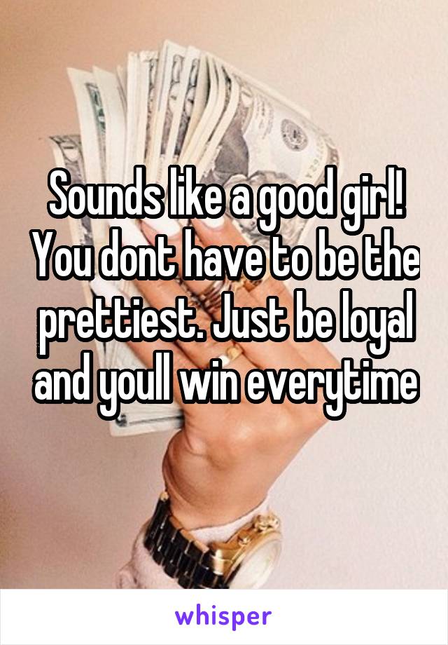 Sounds like a good girl! You dont have to be the prettiest. Just be loyal and youll win everytime 