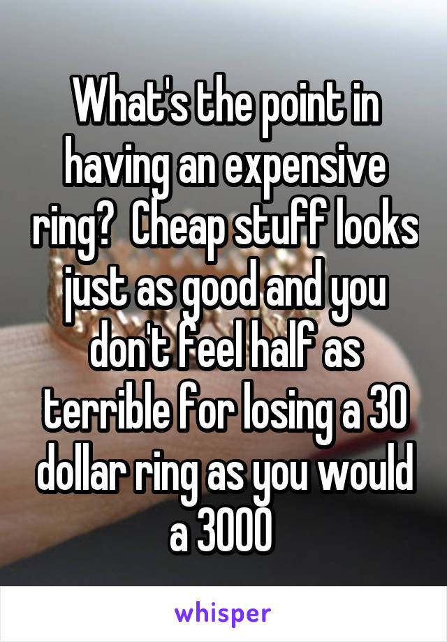 What's the point in having an expensive ring?  Cheap stuff looks just as good and you don't feel half as terrible for losing a 30 dollar ring as you would a 3000 