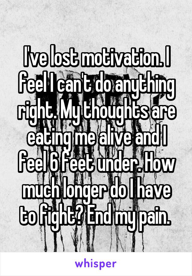 I've lost motivation. I feel I can't do anything right. My thoughts are eating me alive and I feel 6 feet under. How much longer do I have to fight? End my pain. 