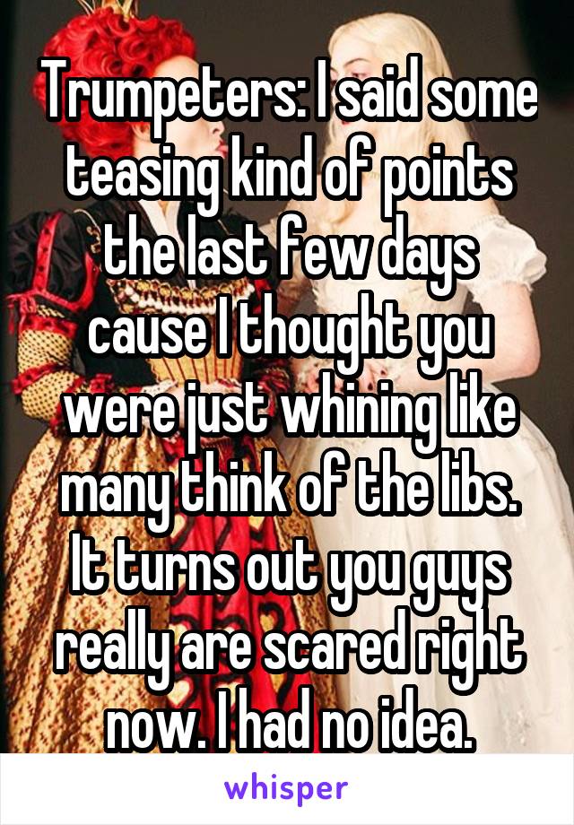 Trumpeters: I said some teasing kind of points the last few days cause I thought you were just whining like many think of the libs. It turns out you guys really are scared right now. I had no idea.