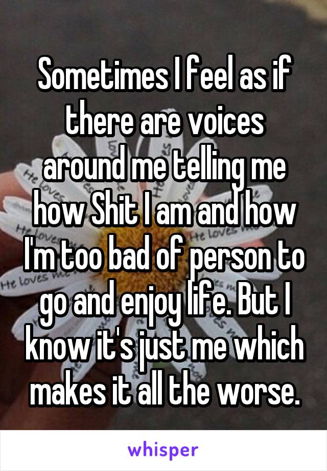 Sometimes I feel as if there are voices around me telling me how Shit I am and how I'm too bad of person to go and enjoy life. But I know it's just me which makes it all the worse.