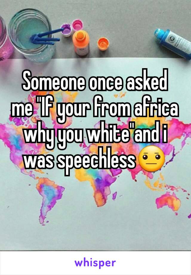 Someone once asked me "If your from africa why you white"and i was speechless😐