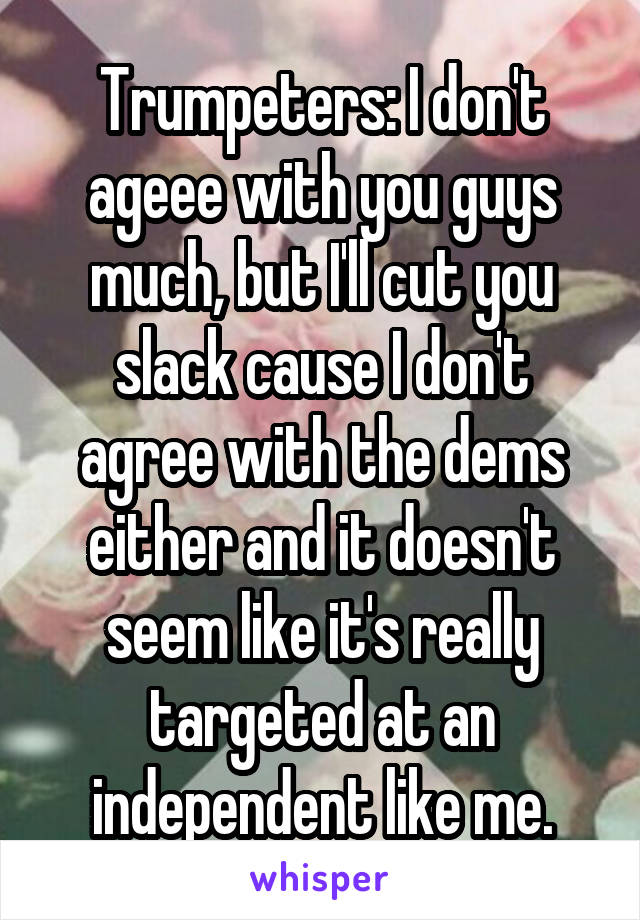 Trumpeters: I don't ageee with you guys much, but I'll cut you slack cause I don't agree with the dems either and it doesn't seem like it's really targeted at an independent like me.