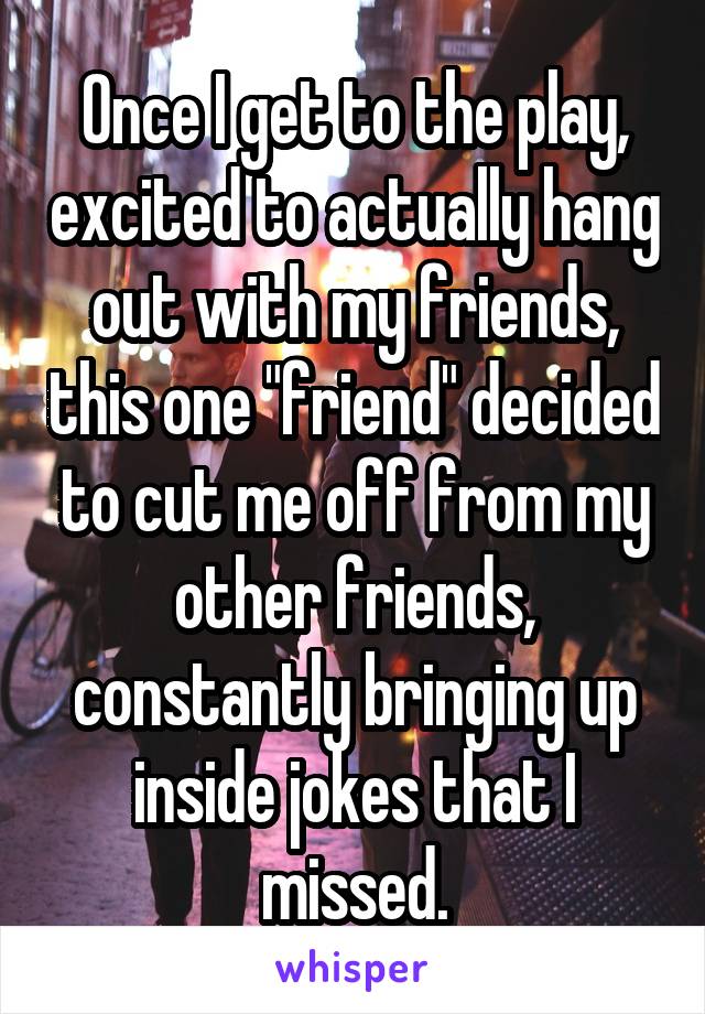 Once I get to the play, excited to actually hang out with my friends, this one "friend" decided to cut me off from my other friends, constantly bringing up inside jokes that I missed.