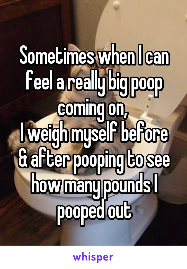 Sometimes when I can feel a really big poop coming on, 
I weigh myself before & after pooping to see how many pounds I pooped out