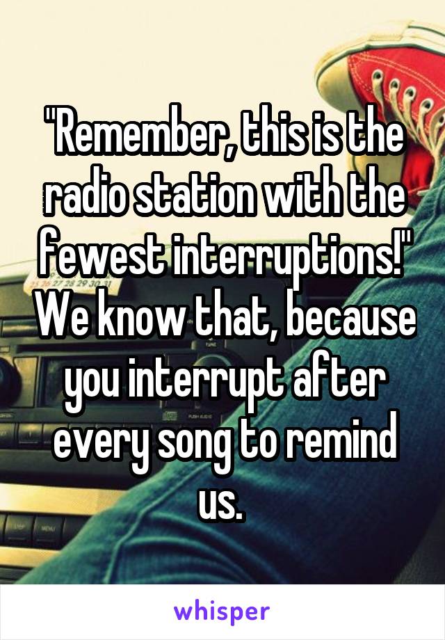 "Remember, this is the radio station with the fewest interruptions!" We know that, because you interrupt after every song to remind us. 