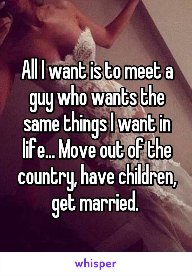 All I want is to meet a guy who wants the same things I want in life... Move out of the country, have children, get married. 