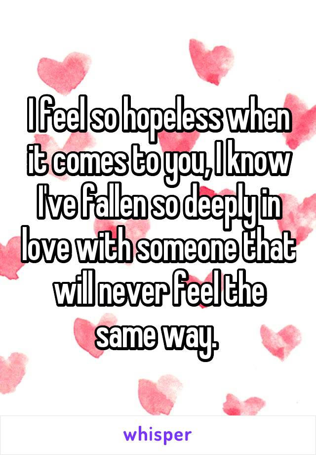 I feel so hopeless when it comes to you, I know I've fallen so deeply in love with someone that will never feel the same way. 