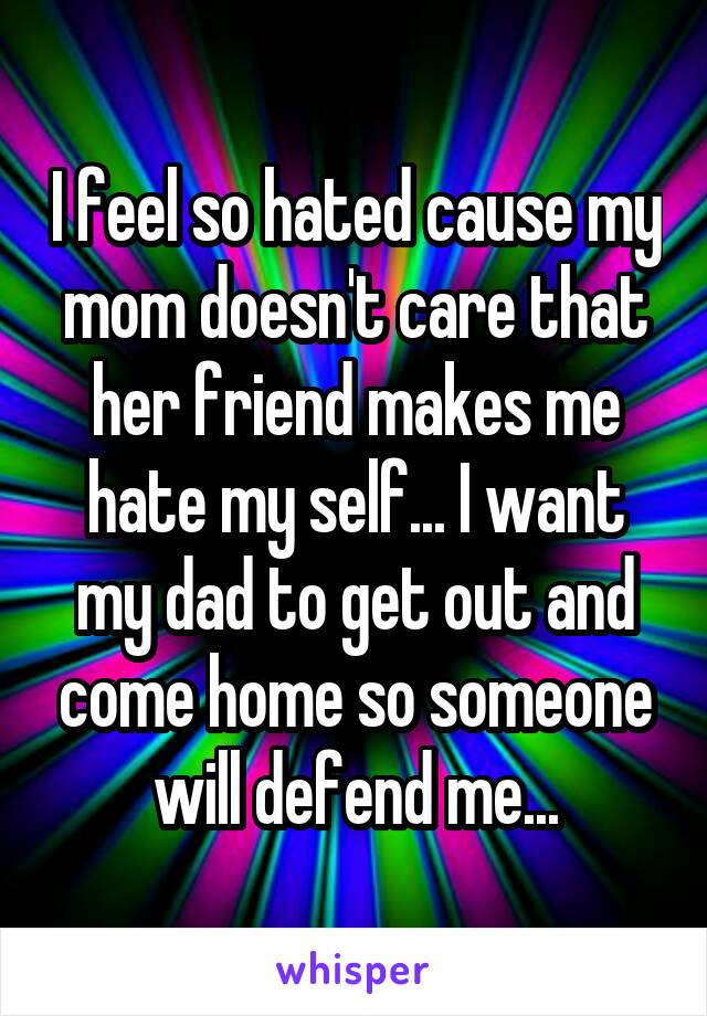 I feel so hated cause my mom doesn't care that her friend makes me hate my self... I want my dad to get out and come home so someone will defend me...