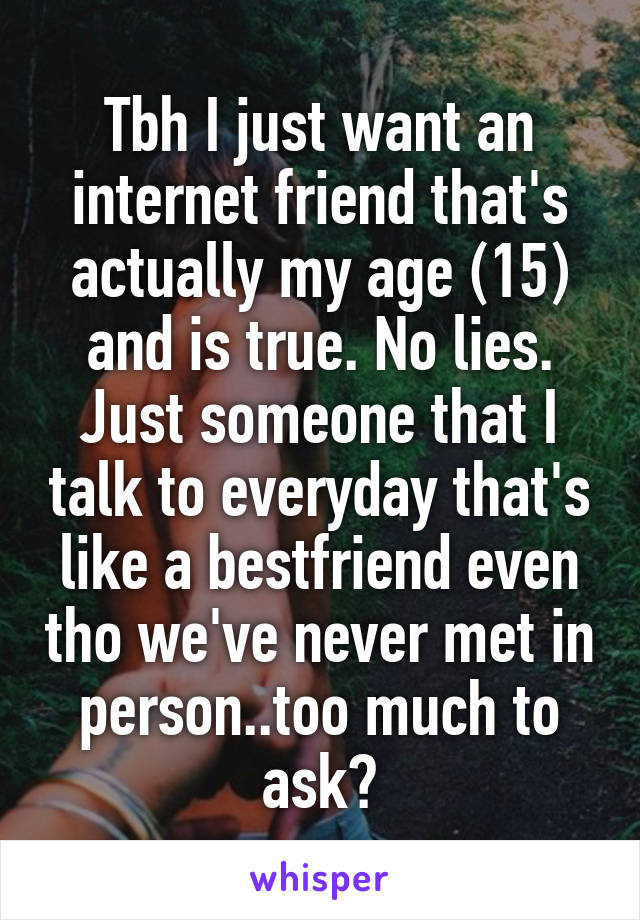 Tbh I just want an internet friend that's actually my age (15) and is true. No lies. Just someone that I talk to everyday that's like a bestfriend even tho we've never met in person..too much to ask?