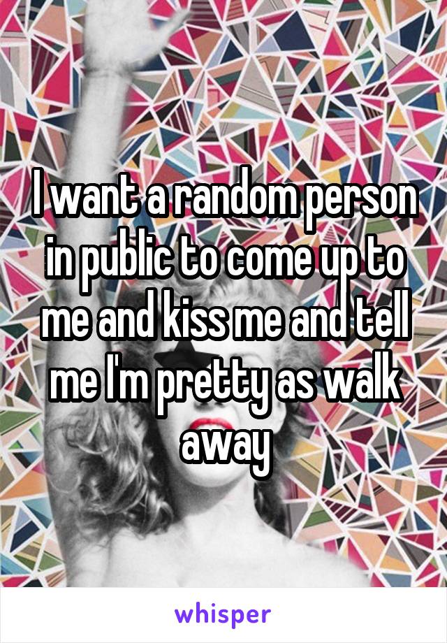 I want a random person in public to come up to me and kiss me and tell me I'm pretty as walk away