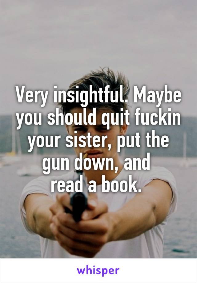 Very insightful. Maybe you should quit fuckin your sister, put the gun down, and 
read a book. 