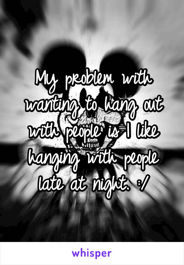 My problem with wanting to hang out with people is I like hanging with people late at night. :/