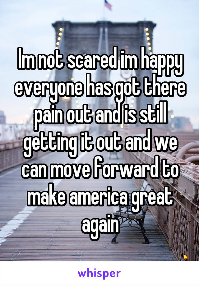 Im not scared im happy everyone has got there pain out and is still getting it out and we can move forward to make america great again