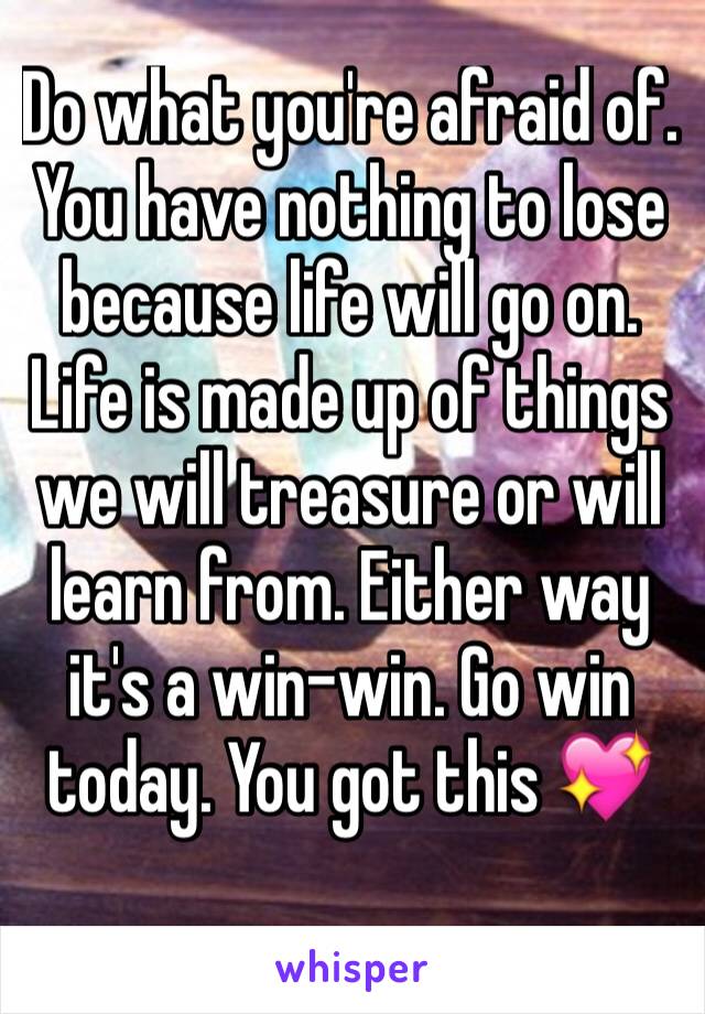 Do what you're afraid of. You have nothing to lose because life will go on. Life is made up of things we will treasure or will learn from. Either way it's a win-win. Go win today. You got this 💖