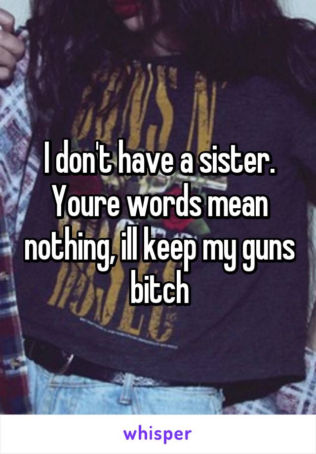 I don't have a sister. Youre words mean nothing, ill keep my guns bitch