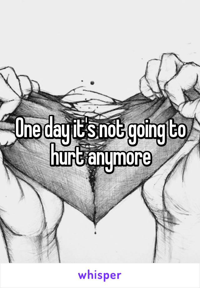 One day it's not going to hurt anymore