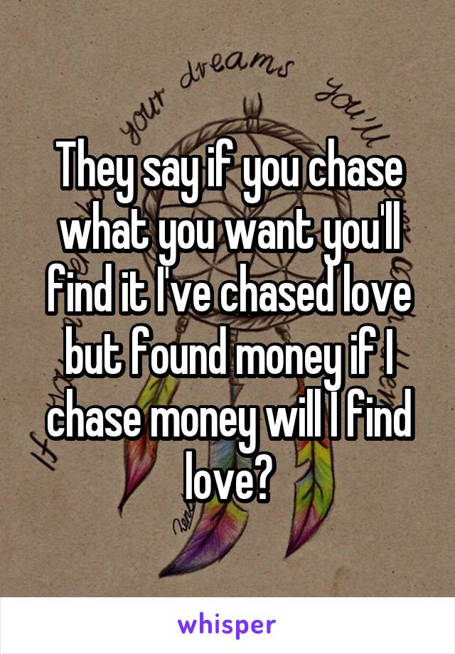 They say if you chase what you want you'll find it I've chased love but found money if I chase money will I find love?