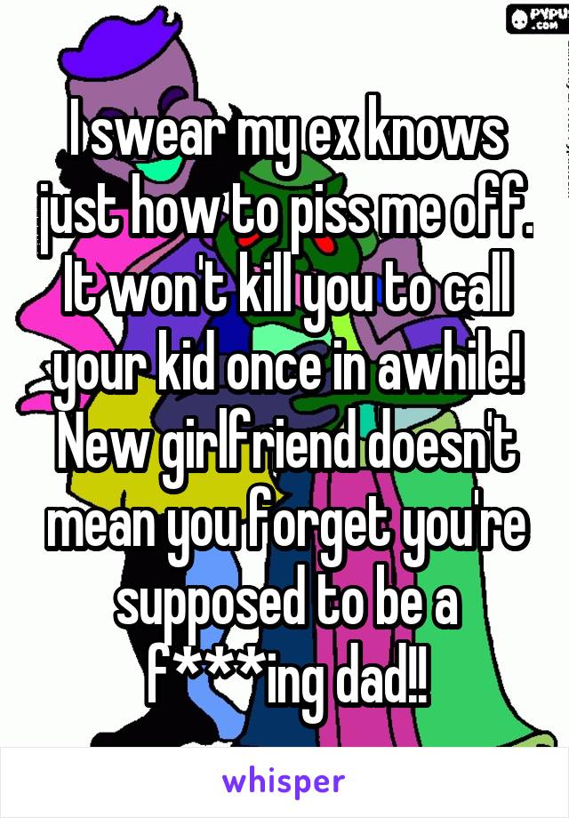 I swear my ex knows just how to piss me off. It won't kill you to call your kid once in awhile! New girlfriend doesn't mean you forget you're supposed to be a f***ing dad!!