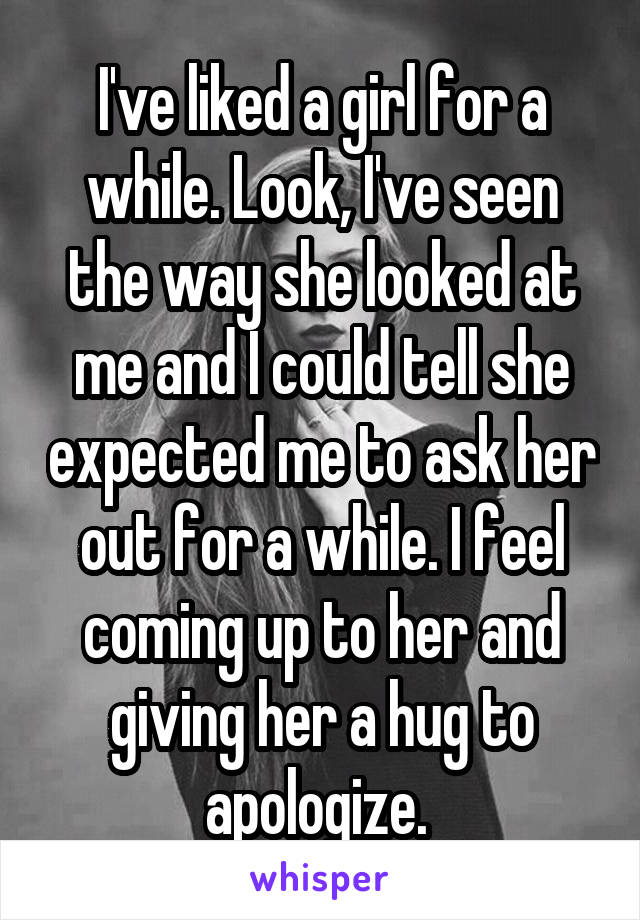 I've liked a girl for a while. Look, I've seen the way she looked at me and I could tell she expected me to ask her out for a while. I feel coming up to her and giving her a hug to apologize. 