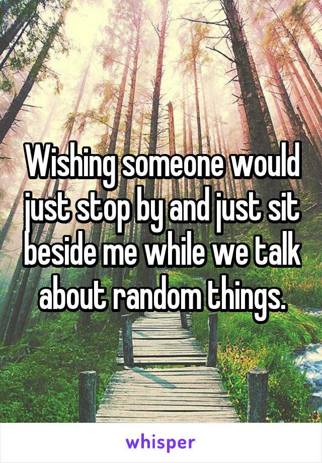 Wishing someone would just stop by and just sit beside me while we talk about random things.