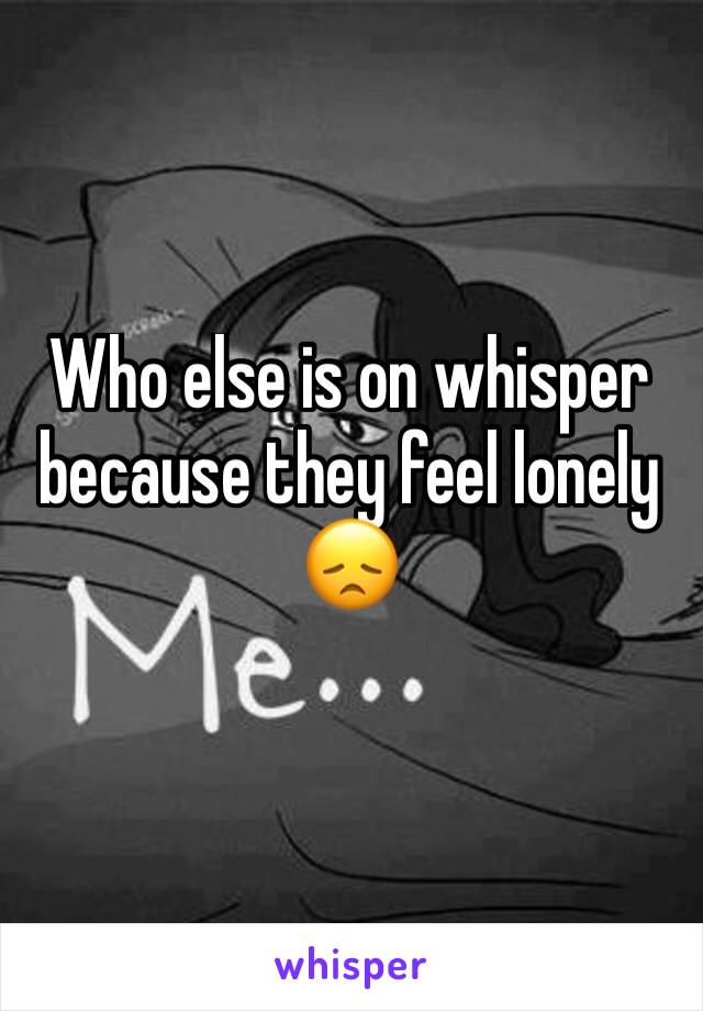 Who else is on whisper because they feel lonely 😞